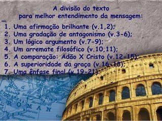 A divisão do texto para melhor entendimento da mensagem: aos 1. Uma afirma ção brilhante  (v.1,2); 2. Uma gradação de antagonismo (v.3-6); 3. Um lógico argumento (v.7-9); 4. Um arremate filosófico (v.10,11); 5. A comparação: Adão X Cristo (v.12-15); 6. A superioridade da graça (v.16-18); 7. Uma ênfase final (v.19-21). 