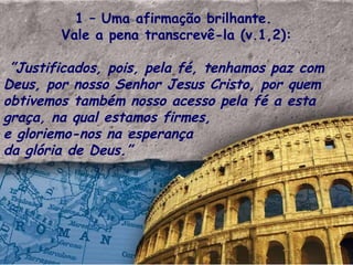 1 – Uma afirmação brilhante.  Vale a pena transcrevê-la (v.1,2): ” Justificados, pois, pela fé, tenhamos paz com Deus, por nosso Senhor Jesus Cristo, por quem obtivemos também nosso acesso pela fé a esta graça, na qual estamos firmes,  e gloriemo-nos na esperança da glória de Deus.” 