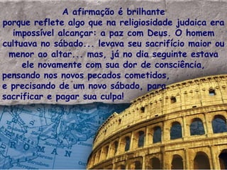 A afirmação é brilhante porque reflete algo que na religiosidade judaica era impossível alcançar: a paz com Deus. O homem cultuava no sábado... levava seu sacrifício maior ou menor ao altar... mas, já no dia seguinte estava ele novamente com sua dor de consciência, pensando nos novos pecados cometidos, e precisando de um novo sábado, para sacrificar e pagar sua culpa! 