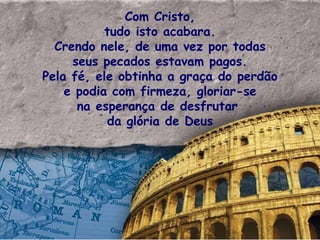 Com Cristo, tudo isto acabara. Crendo nele, de uma vez por todas seus pecados estavam pagos. Pela fé, ele obtinha a graça do perdão e podia com firmeza, gloriar-se na esperança de desfrutar  da glória de Deus 