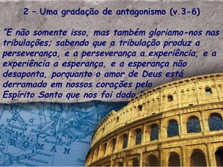 2 – Uma gradação de antagonismo (v.3-6) ” E não somente isso, mas também gloriamo-nos nas tribulações; sabendo que a tribulação produz a perseverança, e a perseverança a experiência, e a experiência a esperança, e a esperança não desaponta, porquanto o amor de Deus está derramado em nossos corações pelo  Espírito Santo que nos foi dado.”  