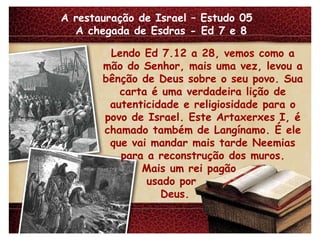 A restauração de Israel – Estudo 05  A chegada de Esdras - Ed 7 e 8 Lendo Ed 7.12 a 28, vemos como a mão do Senhor, mais uma vez, levou a bênção de Deus sobre o seu povo. Sua carta é uma verdadeira lição de autenticidade e religiosidade para o povo de Israel. Este Artaxerxes I, é chamado também de Langínamo. É ele que vai mandar mais tarde Neemias para a reconstrução dos muros. Mais um rei pagão usado por Deus. 