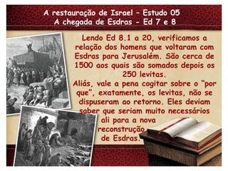 A restauração de Israel – Estudo 05  A chegada de Esdras - Ed 7 e 8 Lendo Ed 8.1 a 20, verificamos a relação dos homens que voltaram com Esdras para Jerusalém. São cerca de 1500 aos quais são somados depois os 250 levitas. Aliás, vale a pena cogitar sobre o “por que”, exatamente, os levitas, não se dispuseram ao retorno. Eles deviam saber que seriam muito necessários ali para a nova reconstrução de Esdras. 