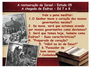 A restauração de Israel – Estudo 05  A chegada de Esdras - Ed 7 e 8 Vale a pena meditar: 1.O Senhor move o coração dos nossos governantes mesmo?  2. Se move, será que estamos orando por nossos governantes como devíamos? 3. Será que temos hoje, homens como Esdras? – Suas características? 4. “Preparado de coração? 5. “Hábil na lei de Deus?” 6.”Possuidor de bom senso; 7.Cuidadoso. 