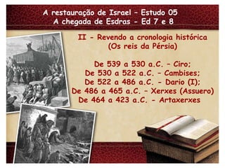 A restauração de Israel – Estudo 05  A chegada de Esdras - Ed 7 e 8 II - Revendo a cronologia histórica (Os reis da Pérsia) De 539 a 530 a.C. – Ciro; De 530 a 522 a.C. – Cambises; De 522 a 486 a.C. - Dario (I); De 486 a 465 a.C. – Xerxes (Assuero) De 464 a 423 a.C. - Artaxerxes  