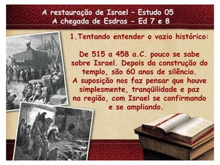 A restauração de Israel – Estudo 05  A chegada de Esdras - Ed 7 e 8 1.Tentando entender o vazio histórico: De 515 a 458 a.C. pouco se sabe sobre Israel. Depois da construção do templo, são 60 anos de silêncio. A suposição nos faz pensar que houve simplesmente, tranqüilidade e paz na região, com Israel se confirmando e se ampliando.  