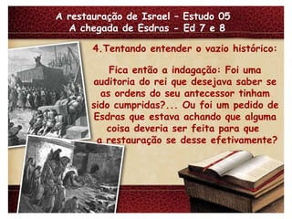 A restauração de Israel – Estudo 05  A chegada de Esdras - Ed 7 e 8 4.Tentando entender o vazio histórico: Fica então a indagação: Foi uma auditoria do rei que desejava saber se as ordens do seu antecessor tinham sido cumpridas?... Ou foi um pedido de Esdras que estava achando que alguma coisa deveria ser feita para que  a restauração se desse efetivamente? 
