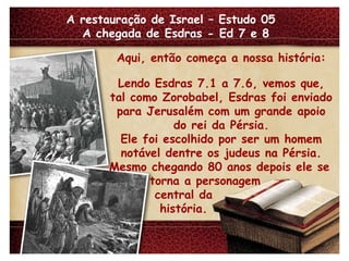 A restauração de Israel – Estudo 05  A chegada de Esdras - Ed 7 e 8 Aqui, então começa a nossa história: Lendo Esdras 7.1 a 7.6, vemos que, tal como Zorobabel, Esdras foi enviado para Jerusalém com um grande apoio do rei da Pérsia. Ele foi escolhido por ser um homem notável dentre os judeus na Pérsia. Mesmo chegando 80 anos depois ele se torna a personagem central da história. 