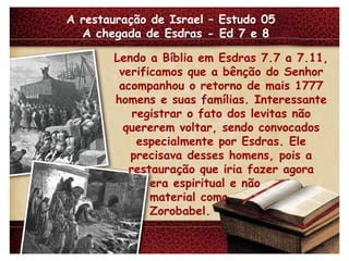 A restauração de Israel – Estudo 05  A chegada de Esdras - Ed 7 e 8 Lendo a Bíblia em Esdras 7.7 a 7.11, verificamos que a bênção do Senhor acompanhou o retorno de mais 1777 homens e suas famílias. Interessante registrar o fato dos levitas não quererem voltar, sendo convocados especialmente por Esdras. Ele precisava desses homens, pois a restauração que iria fazer agora era espiritual e não material como Zorobabel. 
