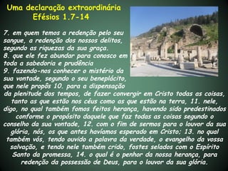 Uma declaração extraordinária
       Efésios 1.7-14

7. em quem temos a redenção pelo seu
sangue, a redenção dos nossos delitos,
segundo as riquezas da sua graça.
8. que ele fez abundar para conosco em
toda a sabedoria e prudência
9. fazendo-nos conhecer o mistério da
sua vontade, segundo o seu beneplácito,
que nele propôs 10. para a dispensação
da plenitude dos tempos, de fazer convergir em Cristo todas as coisas,
   tanto as que estão nos céus como as que estão na terra, 11. nele,
digo, no qual também fomos feitos herança, havendo sido predestinados
     conforme o propósito daquele que faz todas as coisas segundo o
conselho da sua vontade, 12. com o fim de sermos para o louvor da sua
   glória, nós, os que antes havíamos esperado em Cristo; 13. no qual
 também vós, tendo ouvido a palavra da verdade, o evangelho da vossa
  salvação, e tendo nele também crido, fostes selados com o Espírito
   Santo da promessa, 14. o qual é o penhor da nossa herança, para
       redenção da possessão de Deus, para o louvor da sua glória.
 