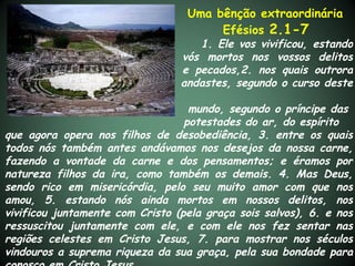 Uma bênção extraordinária
                                       Efésios 2.1-7
                                    1. Ele vos vivificou, estando
                                 vós mortos nos vossos delitos
                                 e pecados,2. nos quais outrora
                                 andastes, segundo o curso deste

                                   mundo, segundo o príncipe das
                                  potestades do ar, do espírito
que agora opera nos filhos de desobediência, 3. entre os quais
todos nós também antes andávamos nos desejos da nossa carne,
fazendo a vontade da carne e dos pensamentos; e éramos por
natureza filhos da ira, como também os demais. 4. Mas Deus,
sendo rico em misericórdia, pelo seu muito amor com que nos
amou, 5. estando nós ainda mortos em nossos delitos, nos
vivificou juntamente com Cristo (pela graça sois salvos), 6. e nos
ressuscitou juntamente com ele, e com ele nos fez sentar nas
regiões celestes em Cristo Jesus, 7. para mostrar nos séculos
vindouros a suprema riqueza da sua graça, pela sua bondade para
 