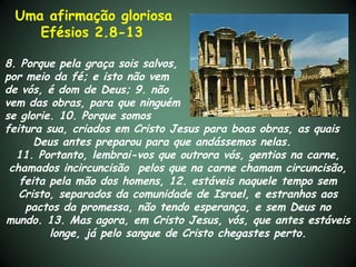 Uma afirmação gloriosa
    Efésios 2.8-13

8. Porque pela graça sois salvos,
por meio da fé; e isto não vem
de vós, é dom de Deus; 9. não
vem das obras, para que ninguém
se glorie. 10. Porque somos
feitura sua, criados em Cristo Jesus para boas obras, as quais
      Deus antes preparou para que andássemos nelas.
  11. Portanto, lembrai-vos que outrora vós, gentios na carne,
 chamados incircuncisão pelos que na carne chamam circuncisão,
   feita pela mão dos homens, 12. estáveis naquele tempo sem
   Cristo, separados da comunidade de Israel, e estranhos aos
    pactos da promessa, não tendo esperança, e sem Deus no
mundo. 13. Mas agora, em Cristo Jesus, vós, que antes estáveis
         longe, já pelo sangue de Cristo chegastes perto.
 