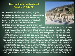Uma unidade indissolúvel
         Efésios 2.14-22

14. Porque ele é a nossa paz, o qual
de ambos os povos fez um; e, derrubando
a parede de separação que estava no
meio, na sua carne desfez a inimizade,
15. isto é, a lei dos mandamentos
contidos em ordenanças, para criar, em
 si mesmo, dos dois um novo homem, assim fazendo a paz,16. e pela
    cruz reconciliar ambos com Deus em um só corpo, tendo por ela
    matado a inimizade; 17. e, vindo, ele evangelizou paz a vós que
   estáveis longe, e paz aos que estavam perto; 18. porque por ele
 ambos temos acesso ao Pai em um mesmo Espírito. 19. Assim, pois,
 não sois mais estrangeiros, nem forasteiros, antes sois concidadãos
  dos santos e membros da família de Deus, 20. edificados sobre o
   fundamento dos apóstolos e dos profetas, sendo o próprio Cristo
 Jesus a principal pedra da esquina; 21. no qual todo o edifício bem
  ajustado cresce para templo santo no Senhor, 22. no qual também
   vós juntamente sois edificados para morada de Deus no Espírito.
 