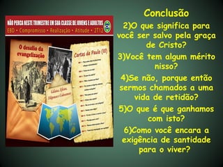Conclusão
  2)O que significa para
você ser salvo pela graça
        de Cristo?
3)Você tem algum mérito
           nisso?
 4)Se não, porque então
 sermos chamados a uma
     vida de retidão?
5)O que é que ganhamos
         com isto?
  6)Como você encara a
  exigência de santidade
      para o viver?
 