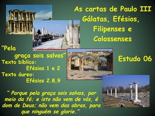 As cartas de Paulo III
                             Gálatas, Efésios,
                                Filipenses e
                                Colossenses
“Pela
     graça sois salvos”
Texto bíblico:
                                         Estudo 06
         Efésios 1 e 2
Texto áureo:
         Efésios 2.8,9

  “ Porque pela graça sois salvos, por
 meio da fé; e isto não vem de vós, é
dom de Deus; não vem das obras, para
        que ninguém se glorie.”
 