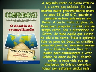 A segunda carta de nosso roteiro
   é a carta aos efésios. Ela foi
escrita muito provavelmente entre
   os anos 62 e 63 d.C. quando o
   apóstolo esteve prisioneiro em
 Roma. A carta trata do plano de
Deus para propiciar a união em um
tempo certo, sob a autoridade de
 Cristo, de tudo aquilo que exista
no céu e na terra. Nela o apóstolo
fala do povo de Deus, os cristãos,
como um povo só; menciona mesmo
   que o Espírito Santo lhes dá o
  poder para continuarem a viver
  unidos no amor do Pai; aborda,
      enfim, a nova vida que os
   discípulos de Cristo, deveriam
 tomar por estarem unidos nele.
 