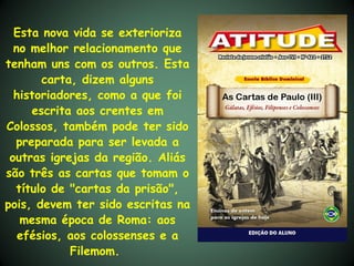 Esta nova vida se exterioriza
  no melhor relacionamento que
tenham uns com os outros. Esta
       carta, dizem alguns
  historiadores, como a que foi
     escrita aos crentes em
Colossos, também pode ter sido
  preparada para ser levada a
 outras igrejas da região. Aliás
são três as cartas que tomam o
  título de "cartas da prisão",
pois, devem ter sido escritas na
   mesma época de Roma: aos
   efésios, aos colossenses e a
            Filemom.
 
