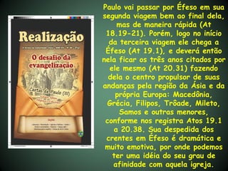 Paulo vai passar por Éfeso em sua
segunda viagem bem ao final dela,
    mas de maneira rápida (At
 18.19-21). Porém, logo no início
  da terceira viagem ele chega a
 Éfeso (At 19.1), e deverá então
nela ficar os três anos citados por
  ele mesmo (At 20.31) fazendo
  dela o centro propulsor de suas
andanças pela região da Ásia e da
    própria Europa: Macedônia,
 Grécia, Filipos, Trôade, Mileto,
     Samos e outras menores,
 conforme nos registra Atos 19.1
   a 20.38. Sua despedida dos
 crentes em Éfeso é dramática e
 muito emotiva, por onde podemos
   ter uma idéia do seu grau de
   afinidade com aquela igreja.
 