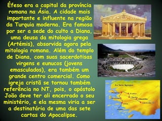 Éfeso era a capital da província
  romana na Ásia. A cidade mais
 importante e influente na região
 da Turquia moderna. Era famosa
 por ser a sede do culto a Diana,
    uma deusa da mitologia grega
  (Artémis), absorvida agora pela
 mitologia romana. Além do templo
 de Diana, com suas sacerdotisas
      virgens e eunucos (jovens
   emasculados), era também um
   grande centro comercial. Como
  igreja cristã se tornou também
referência no NT, pois, o apóstolo
João deve ter ali encerrado o seu
ministério, e ela mesma viria a ser
  a destinatária de uma das sete
        cartas do Apocalipse.
 