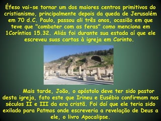 Éfeso vai-se tornar um dos maiores centros primitivos do
cristianismo, principalmente depois da queda de Jerusalém
 em 70 d.C. Paulo, passou ali três anos, ocasião em que
   teve que "combater com as feras" como menciona em
1Coríntios 15.32. Aliás foi durante sua estada aí que ele
         escreveu suas cartas à igreja em Corinto. 




        Mais tarde, João, o apóstolo deve ter sido pastor
desta igreja, fato este que Irineu e Eusébio confirmam nos
 séculos II e III da era cristã. Foi daí que ele teria sido
exilado para Patmos onde escreveria a revelação de Deus a
                  ele, o livro Apocalipse.
 