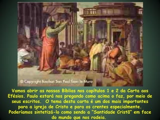 Vamos abrir as nossas Bíblias nos capítulos 1 e 2 da Carta aos
Efésios. Paulo estará nos pregando como acima o faz, por meio de
  seus escritos. O tema desta carta é um dos mais importantes
     para a igreja de Cristo e para os crentes especialmente.
Poderíamos sintetizá-lo como sendo a “Santidade Cristã” em face
                    do mundo que nos rodeia.
 
