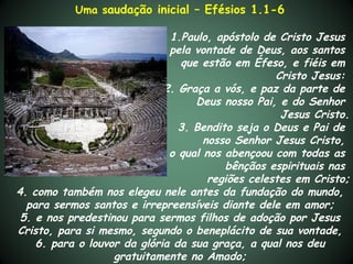 Uma saudação inicial – Efésios 1.1-6

                              1.Paulo, apóstolo de Cristo Jesus
                              pela vontade de Deus, aos santos
                                que estão em Éfeso, e fiéis em
                                                   Cristo Jesus:
                             2. Graça a vós, e paz da parte de
                                   Deus nosso Pai, e do Senhor
                                                    Jesus Cristo.
                                3. Bendito seja o Deus e Pai de
                                     nosso Senhor Jesus Cristo,
                              o qual nos abençoou com todas as
                                         bênçãos espirituais nas
                                      regiões celestes em Cristo;
4. como também nos elegeu nele antes da fundação do mundo,
  para sermos santos e irrepreensíveis diante dele em amor;
 5. e nos predestinou para sermos filhos de adoção por Jesus
Cristo, para si mesmo, segundo o beneplácito de sua vontade,
    6. para o louvor da glória da sua graça, a qual nos deu
                   gratuitamente no Amado;
 