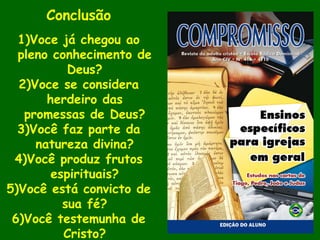 Conclusão
1)Voce já chegou ao
pleno conhecimento de
Deus?
2)Voce se considera
herdeiro das
promessas de Deus?
3)Você faz parte da
natureza divina?
4)Você produz frutos
espirituais?
5)Você está convicto de
sua fé?
6)Você testemunha de
Cristo?
 