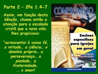 Parte 2 – 2Pe 1.4-7
Assim, em função desta
bênção, chama então a
atenção para a escalada
cristã que a nova vida
lhes propiciava:
“acrescentai à vossa fé,
a virtude… a ciência… o
domínio próprio… a
perseverança… a
piedade… a
fraternidade…
… o amor!
 