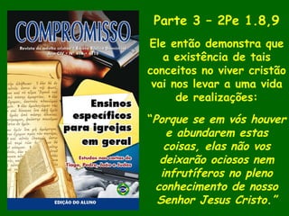 Parte 3 – 2Pe 1.8,9
Ele então demonstra que
a existência de tais
conceitos no viver cristão
vai nos levar a uma vida
de realizações:
“Porque se em vós houver
e abundarem estas
coisas, elas não vos
deixarão ociosos nem
infrutíferos no pleno
conhecimento de nosso
Senhor Jesus Cristo.”
 