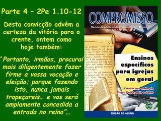 Parte 4 – 2Pe 1.10-12
Desta convicção advém a
certeza da vitória para o
crente, ontem como
hoje também:
“Portanto, irmãos, procurai
mais diligentemente fazer
firme a vossa vocação e
eleição; porque fazendo
isto, nunca jamais
tropeçareis… e vos será
amplamente concedida a
entrada no reino”…
 