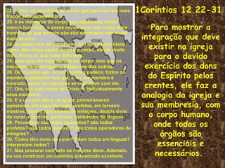 22. Antes, os membros do corpo que parecem ser mais    1Coríntios 12.22-31
fracos são necessários;
23. e os membros do corpo que reputamos serem
menos honrosos, a esses revestimos com muito mais          Para mostrar a
honra; e os que em nós não são decorosos têm muito
mais decoro,                                            integração que deve
24. ao passo que os decorosos não têm necessidade
disso. Mas Deus assim formou o corpo, dando muito         existir na igreja
mais honra ao que tinha falta dela,
25. para que não haja divisão no corpo, mas que os
                                                            para o devido
membros tenham igual cuidado uns dos outros.             exercício dos dons
                                                          do Espírito pelos
26. De maneira que, se um membro padece, todos os
membros padecem com ele; e, se um membro é
honrado, todos os membros se regozijam com ele.
27. Ora, vós sois corpo de Cristo, e individualmente
                                                         crentes, ele faz a
seus membros.
28. E a uns pôs Deus na igreja, primeiramente
                                                        analogia da igreja e
apóstolos, em segundo lugar profetas, em terceiro       sua membresia, com
                                                          o corpo humano,
mestres, depois operadores de milagres, depois dons
de curar, socorros, governos, variedades de línguas.
29. Porventura são todos apóstolos? são todos
profetas? são todos mestres? são todos operadores de
                                                            onde todos os
milagres?                                                     órgãos são
30. Todos têm dons de curar? falam todos em línguas?
interpretam todos?                                           essenciais e
31. Mas procurai com zelo os maiores dons. Ademais,
eu vos mostrarei um caminho sobremodo excelente.            necessários.
 
