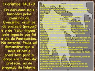 1Coríntios 14.1-9        1. Segui o amor; e procurai com zelo os dons
                         espirituais, mas principalmente o de profetizar.
   Os dois dons mais     2. Porque o que fala em língua não fala aos homens,
                         mas a Deus; pois ninguém o entende; porque em
    buscados pelos       espírito fala mistérios.
                         3. Mas o que profetiza fala aos homens para
      pioneiros do       edificação, exortação e consolação.
  Evangelho, eram os     4. O que fala em língua edifica-se a si mesmo, mas o
                         que profetiza edifica a igreja.
 da profecia (pregar)    5. Ora, quero que todos vós faleis em línguas, mas
                         muito mais que profetizeis, pois quem profetiza é
e o de “falar línguas”   maior do que aquele que fala em línguas, a não ser
                         que também interprete para que a igreja receba
 pelo impacto que foi    edificação.
o dia de Pentecostes.    6. E agora, irmãos, se eu for ter convosco falando em
                         línguas, de que vos aproveitarei, se vos não falar ou
No entanto, Paulo vai    por meio de revelação, ou de ciência, ou de profecia,
                         ou de doutrina?
   demonstrar que o      7. Ora, até as coisas inanimadas, que emitem som,

     mais eficaz e
                         seja flauta, seja cítara, se não formarem sons
                         distintos, como se conhecerá o que se toca na flauta
   proveitoso para a     ou na cítara?
                         8. Porque, se a trombeta der sonido incerto, quem se
 igreja era o dom da     preparará para a batalha?
                         9. Assim também vós, se com a língua não
    profecia, ou da      pronunciardes palavras bem inteligíveis, como se

pregação da Palavra.
                         entenderá o que se diz? porque estareis como que
                         falando ao ar.
 