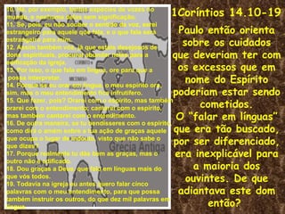 10. Há, por exemplo, tantas espécies de vozes no
mundo, e nenhuma delas sem significação.              1Coríntios 14.10-19
11. Se, pois, eu não souber o sentido da voz, serei
estrangeiro para aquele que fala, e o que fala será    Paulo então orienta
estrangeiro para mim.
12. Assim também vós, já que estais desejosos de
                                                        sobre os cuidados
dons espirituais, procurai abundar neles para a       que deveriam ter com
edificação da igreja.
13. Por isso, o que fala em língua, ore para que a     os excessos que em
 possa interpretar.
14. Porque se eu orar em língua, o meu espírito ora,
                                                         nome do Espírito
sim, mas o meu entendimento fica infrutífero.         poderiam estar sendo
15. Que fazer, pois? Orarei com o espírito, mas também
orarei com o entendimento; cantarei com o espírito,         cometidos.
mas também cantarei com o entendimento.                O “falar em línguas”
16. De outra maneira, se tu bendisseres com o espírito,
como dirá o amém sobre a tua ação de graças aquele    que era tão buscado,
que ocupa o lugar de indouto, visto que não sabe o
que dizes?
                                                      por ser diferenciado,
17. Porque realmente tu dás bem as graças, mas o      era inexplicável para
outro não é edificado.
18. Dou graças a Deus, que falo em línguas mais do        a maioria dos
que vós todos.
19. Todavia na igreja eu antes quero falar cinco
                                                         ouvintes. De que
palavras com o meu entendimento, para que possa        adiantava este dom
também instruir os outros, do que dez mil palavras em
língua.                                                       então?
 