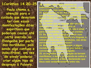 1Coríntios 14.20-25      20. Irmãos, não sejais meninos no
                        entendimento; na malícia, contudo, sede
    Paulo chama a       criancinhas, mas adultos no entendimento.
   atenção para o       21. Está escrito na lei: Por homens de
                        outras línguas e por lábios de estrangeiros
cuidado que deveriam    falarei a este povo; e nem assim me ouvirão,
    ter com essas       diz o Senhor.
                        22. De modo que as línguas são um sinal,
 manifestações ditas    não para os crentes, mas para os
    espirituais que     incrédulos; a profecia, porém, não é sinal
                        para os incrédulos, mas para os crentes.
poderiam causar até     23. Se, pois, toda a igreja se reunir num
  certa aversão ao      mesmo lugar, e todos falarem em línguas, e
 Evangelho por parte    entrarem indoutos ou incrédulos, não dirão
                        porventura que estais loucos?
 dos incrédulos, pois   24. Mas, se todos profetizarem, e algum
sendo algo confuso e    incrédulo ou indouto entrar, por todos é
                        convencido, por todos é julgado;
indecifrável, em vez    25. os segredos do seu coração se tornam
  de atrair poderia     manifestos; e assim, prostrando-se sobre o
                        seu rosto, adorará a Deus, declarando que
 criar algum tipo de    Deus está verdadeiramente entre vós.
desprezo à Palavra.
 