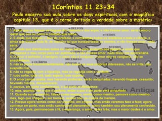1Coríntios 11.23-34
 Paulo encerra sua aula sobre os dons espirituais com o magnífico
  capítulo 13, que é o cerne de toda a verdade sobre a matéria:

1. Ainda que eu falasse as línguas dos homens e dos anjos, e não tivesse amor, seria como o
metal que soa ou como o címbalo que retine.
2. E ainda que tivesse o dom de profecia, e conhecesse todos os mistérios e toda a ciência, e
ainda que tivesse toda fé, de maneira tal que transportasse os montes, e não tivesse amor, nada
seria.
3. E ainda que distribuísse todos os meus bens para sustento dos pobres, e ainda que
entregasse o meu corpo para ser queimado, e não tivesse amor, nada disso me aproveitaria.
4. O amor é sofredor, é benigno; o amor não é invejoso; o amor não se vangloria, não se
ensoberbece,
5. não se porta inconvenientemente, não busca os seus próprios interesses, não se irrita, não
suspeita mal;
6. não se regozija com a injustiça, mas se regozija com a verdade;
7. tudo sofre, tudo crê, tudo espera, tudo suporta.
8. O amor jamais acaba; mas havendo profecias, serão aniquiladas; havendo línguas, cessarão;
havendo ciência, desaparecerá;
9. porque, em parte conhecemos, e em parte profetizamos;
10. mas, quando vier o que é perfeito, então o que é em parte será aniquilado.
11. Quando eu era menino, falava como menino, sentia como menino, pensava como menino;
mas, logo que cheguei a ser homem, acabei com as coisas de menino.
12. Porque agora vemos como por espelho, em enigma, mas então veremos face a face; agora
conheço em parte, mas então conhecerei plenamente, como também sou plenamente conhecido.
13. Agora, pois, permanecem a fé, a esperança, o amor, estes três; mas o maior destes é o amor.
 