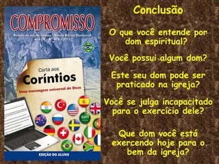 Conclusão
 O que você entende por
    dom espiritual?
 Você possui algum dom?

 Este seu dom pode ser
  praticado na igreja?

Você se julga incapacitado
  para o exercício dele?

  Que dom você está
 exercendo hoje para o
    bem da igreja?
 