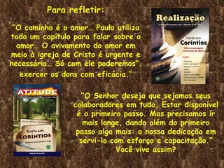 Para refletir:
 “O caminho é o amor… Paulo utiliza
todo um capítulo para falar sobre o
  amor… O avivamento do amor em
meio à igreja de Cristo é urgente e
necessário… Só com ele poderemos”.
   exercer os dons com eficácia.”

                   “O Senhor deseja que sejamos seus
                colaboradores em tudo. Estar disponível
                 é o primeiro passo. Mas precisamos ir
                   mais longe, dando além do primeiro
                 passo algo mais: a nossa dedicação em
                  servi-lo com esforço e capacitação.”
                            Você vive assim?
 