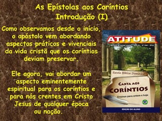 As Epístolas aos Coríntios
               Introdução (I)
Como observamos desde o início,
   o apóstolo vem abordando
 aspectos práticos e vivenciais
 da vida cristã que os coríntios
       deviam preservar.

  Ele agora, vai abordar um
    aspecto eminentemente
 espiritual para os coríntios e
  para nós crentes em Cristo
   Jesus de qualquer época
          ou nação.
 