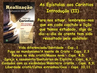 As Epístolas aos Coríntios
                          Introdução (II)

                      Para nos situar, lembremo-nos
                       que em cada capítulo e lição
                       que temos estudado, algo do
                       dia-a-dia do crente tem sido
                         ressaltado pelo apóstolo:

          Vida diferenciada/Santidade – Cap. 1
    Fuga ao mundanismo/A mente de Cristo – Caps. 2,3
      Pureza na vida cristã/Massa nova – Caps. 4,5;
 Igreja e casamento/Santuários do Espírito – Caps. 6,7;
Cuidados com os escândalos/Ministério cristão – Caps. 8,9;
  Liberdade cristã/Cultos estranhos/Ceia – Caps. 10,11.
 