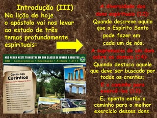 Introdução (III)           A diversidade dos
Na lição de hoje              dons espirituais (12):
o apóstolo vai nos levar    Quando descreve aquilo
ao estudo de três             que o Espírito Santo
temas profundamente              pode fazer em
espirituais:                     cada um de nós.
                           A supremacia de um dom
                            sobre os demais (14):
                            Quando destaca aquele
                           que deve ser buscado por
                                todos os crentes;
                                E o caminho para
                                exercê-los (13):
                               E, aponta então o
                             caminho para o melhor
                             exercício desses dons.
 