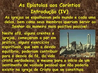 As Epístolas aos Coríntios
            Introdução (IV)
 As igrejas se espalhavam pelo mundo e cada uma
 delas, bem como seus membros queriam servir ao
     Senhor da maneira mais positiva possível.
Neste afã, alguns crentes e
igrejas, começaram a por em
prática, alguns exercícios
espirituais, que sem o devido
equilíbrio, poderiam contribuir
para o desvio da fé, da vida
cristã verdadeira, e mesmo para o início de um
sentimento de vaidade pessoal que não poderia
existir na igreja de Cristo que se constituia.
 