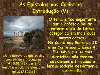 As Epístolas aos Coríntios
              Introdução (V)
                            O tema é tão importante
                               que o apóstolo vai se
                              referir a ele de forma
                             categórica em mais duas
                                   outras cartas:
                            Na Carta aos Romanos 12
                            e na Carta aos Efésios 4.
                               Ele sabia que se tais
 Ele lembrava do que se deu    diretrizes não fossem
   com Simão em Samaria
    (At 8.18,19) e assistiu
                             devidamente firmadas a
também a ação de Elimas em igreja poderia desvirtuar a
       Pafos (At 13.8)              sua missão.
 