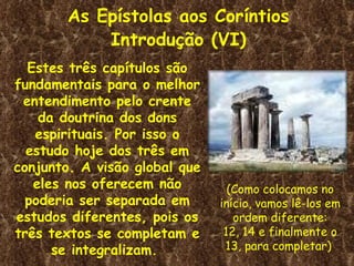 As Epístolas aos Coríntios
            Introdução (VI)
  Estes três capítulos são
fundamentais para o melhor
 entendimento pelo crente
    da doutrina dos dons
   espirituais. Por isso o
  estudo hoje dos três em
conjunto. A visão global que
   eles nos oferecem não         (Como colocamos no
  poderia ser separada em      início, vamos lê-los em
estudos diferentes, pois os       ordem diferente:
três textos se completam e      12, 14 e finalmente o
      se integralizam.          13, para completar)
 