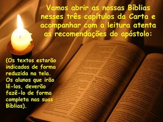 Vamos abrir as nossas Bíblias
            nesses três capítulos da Carta e
            acompanhar com a leitura atenta
             as recomendações do apóstolo:


(Os textos estarão
indicados de forma
reduzida na tela.
Os alunos que irão
lê-los, deverão
fazê-lo de forma
completa nas suas
Bíblias).
 