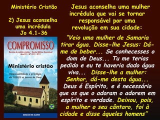 Ministério Cristão 2) Jesus aconselha uma incrédula Jo 4.1-36 Jesus aconselha uma mulher incrédula que vai se tornar responsável por uma revolução em sua cidade: “ Veio uma mulher de Samaria tirar água. Disse-lhe Jesus: Dá-me de beber...  Se conhecesses o dom de Deus... Tu me terias pedido e eu te haveria dado água viva...   Disse-lhe a mulher: Senhor, dá-me desta água...  Deus é Espírito, e é necessário que os que o adoram o adorem em espírito e verdade.  Deixou, pois, a mulher o seu cântaro, foi à cidade e disse àqueles homens”  