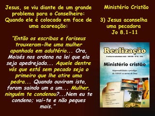 Ministério Cristão 3) Jesus aconselha  uma pecadora  Jo 8.1-11 Jesus, se viu diante de um grande problema para o Conselheiro: Quando ele é colocado em face de uma acareação: “ Então os escribas e fariseus trouxeram-lhe uma mulher apanhada em adultério...  Ora, Moisés nos ordena na lei que ela seja apedrejada...  Aquele dentre vós que está sem pecado seja o primeiro que lhe atire uma pedra...  Quando ouviram isto, foram saindo um a um...  Mulher, ninguém te condenou ?...Nem eu te condeno; vai-te e não peques mais.”   