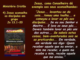 Ministério Cristão  4) Jesus aconselha os discípulos em grupo  Jo 13.1-20 Jesus, como Conselheiro dá exemplo aos seus aconselhandos: ” Jesus... levantou-se da ceia...tomou uma toalha... e começou a lavar os pés aos discípulos...  Se eu sou Senhor e Mestre... E lavo os seus pés... Deveis também lavar os pés uns dos outros...  Se sabeis estas coisas, bem-aventurados sois se as praticardes...  Em verdade, em verdade vos digo: Quem receber aquele que eu enviar, a mim me recebe; e quem me recebe a mim, recebe aquele que me enviou.”  