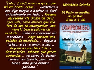 Ministério Cristão 5) Paulo aconselha um pastor  2Tm 2.1-26 “ Filho, fortifica-te na graça que há em Cristo Jesus...  Considera o que digo porque o Senhor te dará entendimento em tudo...  Procura apresentar-te diante de Deus aprovado, como obreiro que não tem de que se envergonhar, que maneja bem a palavra da verdade...  Evita as conversas vãs e profanas...  Foge também das paixões da mocidade...  .Segue a justiça, a fé, o amor, a paz...  Rejeita as questões tolas e desassisadas, sabendo que geram contendas...  Ao servo do Senhor convém ser brando, para com todos, apto para ensinar, paciente.”  