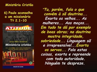 Ministério Cristão 6) Paulo aconselha a um missionário  Tt 2.1-10 “ Tu, porém, fala o que convém à sã doutrina...  Exorta os velhos... As mulheres... Aos moços...  Em tudo te dá por exemplo de boas obras; na doutrina mostra integridade, sobriedade...  Linguagem sã e irrepreensível... Exorta os servos...  Fala estas coisas, exorta e repreende com toda autoridade. Ninguém te despreze.   