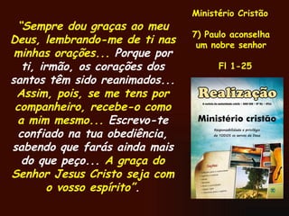 “ Sempre dou graças ao meu Deus, lembrando-me de ti nas minhas orações...  Porque por ti, irmão, os corações dos santos têm sido reanimados...  Assim, pois, se me tens por companheiro, recebe-o como a mim mesmo...  Escrevo-te confiado na tua obediência, sabendo que farás ainda mais do que peço...  A graça do Senhor Jesus Cristo seja com o vosso espírito” . Ministério Cristão 7) Paulo aconselha um nobre senhor Fl 1-25 